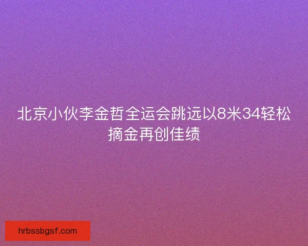 北京小伙李金哲全运会跳远以8米34轻松摘金再创佳绩
