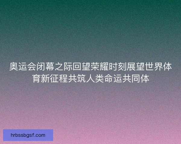 奥运会闭幕之际回望荣耀时刻展望世界体育新征程共筑人类命运共同体
