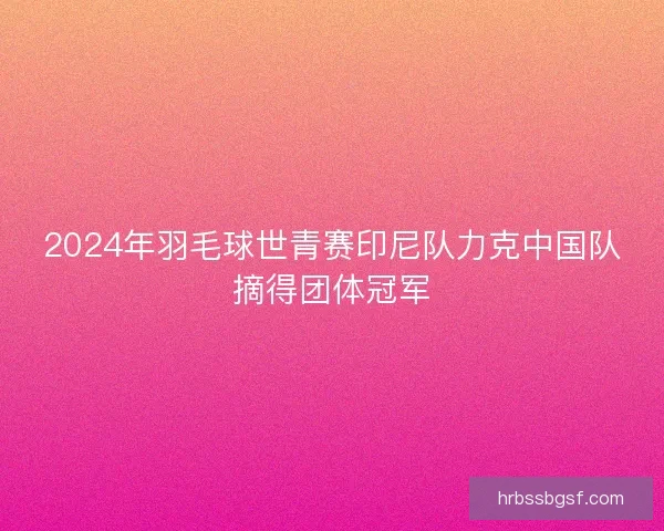 2024年羽毛球世青赛印尼队力克中国队摘得团体冠军