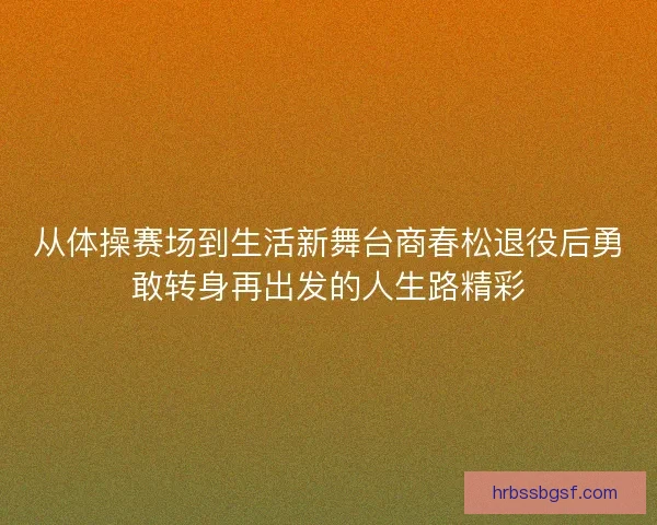 从体操赛场到生活新舞台商春松退役后勇敢转身再出发的人生路精彩