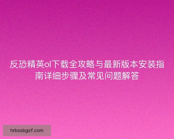 反恐精英ol下载全攻略与最新版本安装指南详细步骤及常见问题解答